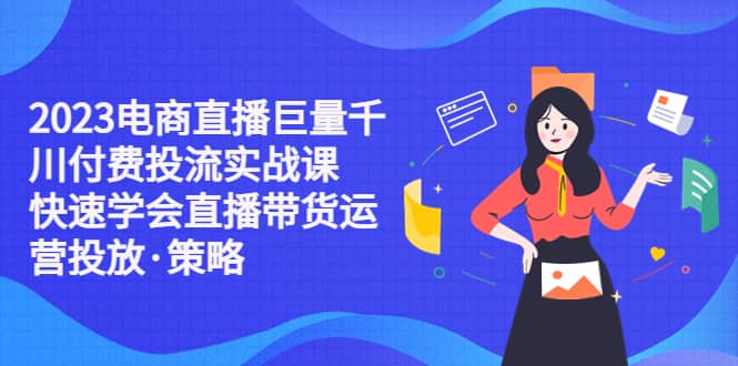 2023电商直播巨量千川付费投流实战课，快速学会直播带货运营投放·策略-资源大全网