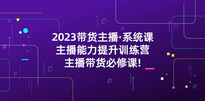 2023带货主播·系统课，主播能力提升训练营，主播带货必修课-资源大全网