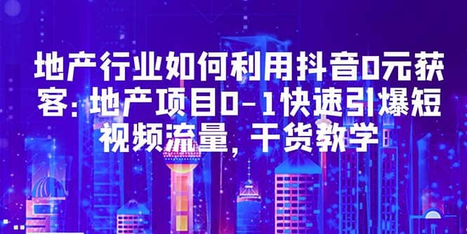 地产行业如何利用抖音0元获客：地产项目0-1快速引爆短视频流量，干货教学-资源大全网