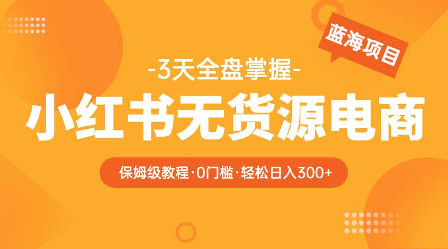 2023小红书无货源电商【保姆级教程从0到日入300】爆单3W-资源大全网