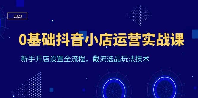 0基础抖音小店运营实战课，新手开店设置全流程，截流选品玩法技术-资源大全网