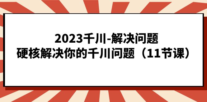 2023千川-解决问题，硬核解决你的千川问题（11节课）-资源大全网