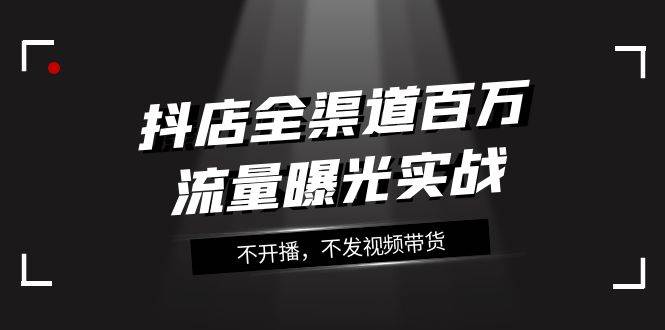 抖店-全渠道百万流量曝光实战，不开播，不发视频带货（16节课）-资源大全网