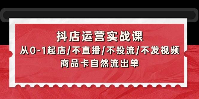 抖店运营实战课：从0-1起店/不直播/不投流/不发视频/商品卡自然流出单-资源大全网