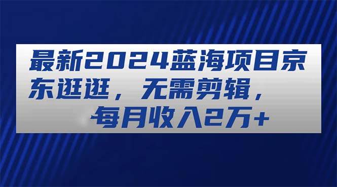 最新2024蓝海项目京东逛逛，无需剪辑，每月收入2万+-资源大全网