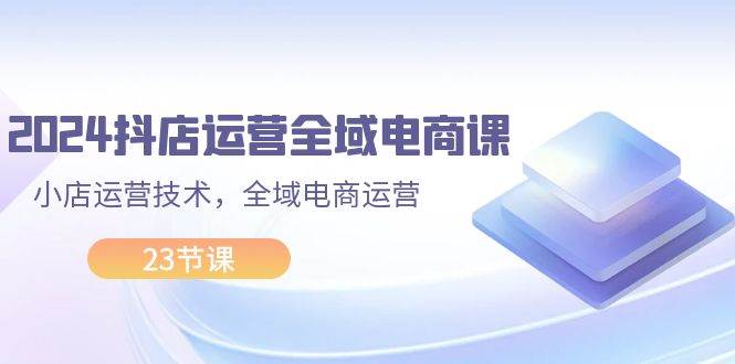 2024抖店运营-全域电商课，小店运营技术，全域电商运营（23节课）-资源大全网