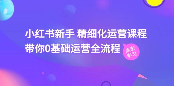 小红书新手 精细化运营课程，带你0基础运营全流程（41节视频课）-资源大全网