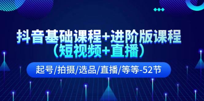 抖音基础课程+进阶版课程（短视频+直播）起号/拍摄/选品/直播/等等-52节-资源大全网