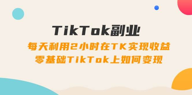 TikTok副业：每天利用2小时在TK实现收益，零基础TikTok上如何变现，34节程-资源大全网