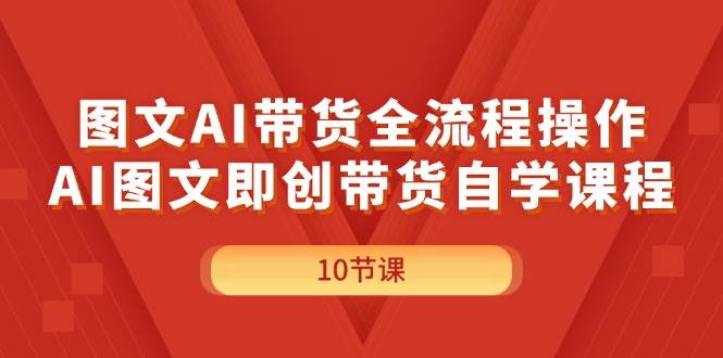 图文AI带货全流程操作，AI图文即创带货自学课程-资源大全网