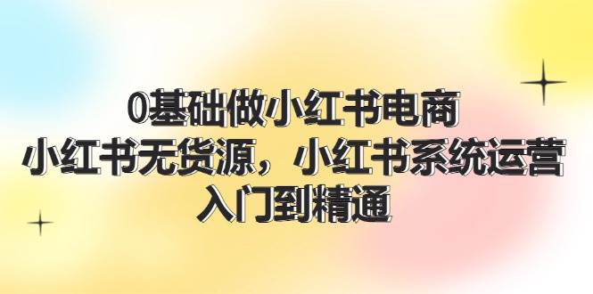 0基础做小红书电商，小红书无货源，小红书系统运营，入门到精通 (70节)-资源大全网