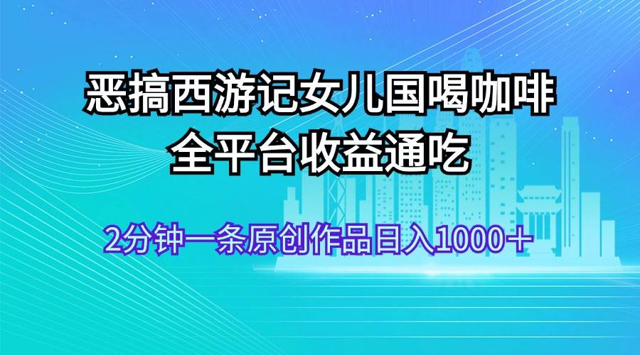 恶搞西游记女儿国喝咖啡 全平台收益通吃 2分钟一条原创作品日入1000＋-资源大全网